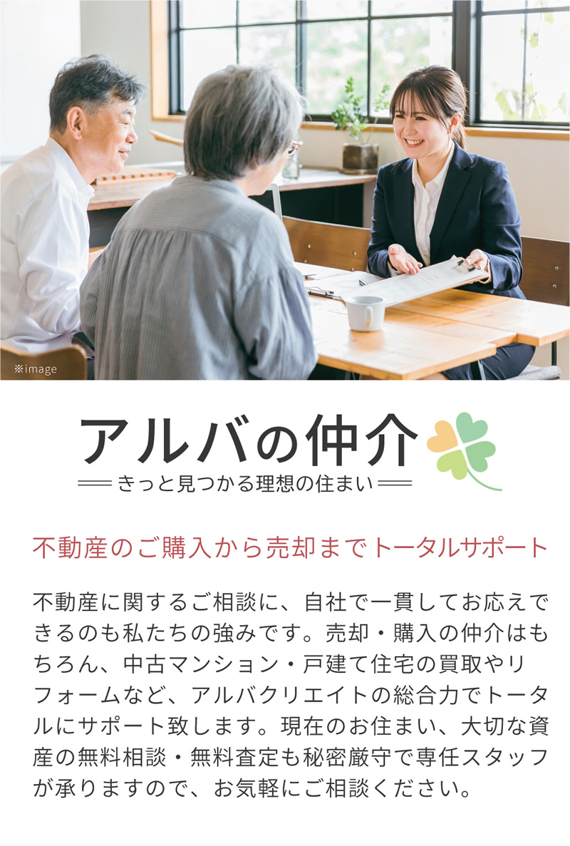 不動産に関するご相談に、自社で一貫してお応えできるのも私たちの強みです。「アルバの仲介」では売却・購入の仲介はもちろん、中古マンション・戸建て住宅の買い取りやリフォームなど、アルバクリエイトの総合力でトータルにサポート致します。現在のお住まい、大切な資産の無料相談・無料査定も秘密厳守で専任スタッフが承りますので、お気軽にご相談ください。